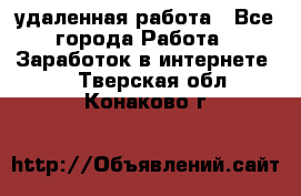 удаленная работа - Все города Работа » Заработок в интернете   . Тверская обл.,Конаково г.